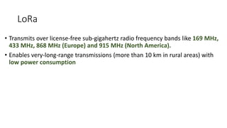 LoRa
• Transmits over license-free sub-gigahertz radio frequency bands like 169 MHz,
433 MHz, 868 MHz (Europe) and 915 MHz (North America).
• Enables very-long-range transmissions (more than 10 km in rural areas) with
low power consumption
 