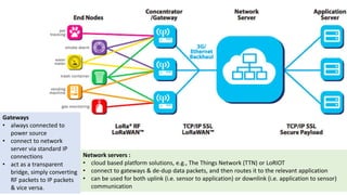 Network servers :
• cloud based platform solutions, e.g., The Things Network (TTN) or LoRIOT
• connect to gateways & de-dup data packets, and then routes it to the relevant application
• can be used for both uplink (i.e. sensor to application) or downlink (i.e. application to sensor)
communication
Gateways
• always connected to
power source
• connect to network
server via standard IP
connections
• act as a transparent
bridge, simply converting
RF packets to IP packets
& vice versa.
 