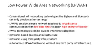 Low Power Wide Area Networking (LPWAN)
• Conventional IoT networking technologies like Zigbee and Bluetooth
can only provide a shorter range
• LPWAN employs simple network topology & long distance
communication with low data rates to attain high energy efficiency
LPWAN technologies can be divided into three categories:
• networks based on cellular infrastructure
• networks using third-party infrastructure
• autonomous LPWAN networks without any third party infrastructure [
 