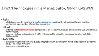 LPWAN Technologies in the Market: SigFox, NB-IoT, LoRaWAN
• SigFox
• global coverage by means of a single operator network, with roll-outs in different countries
performed by a number of member companies
• NB-IoT
• offered by telecommunication companies as an IoT communication alternative to sub-GHz LPWAN
technologies.
• operates in licensed spectrum  offers higher traffic reliability compared to other sub-GHz
technologies
• LoRaWAN
• private network deployments & easy integration with a number of world-wide network platforms
(e.g., The Things Network)
• open access specification
 