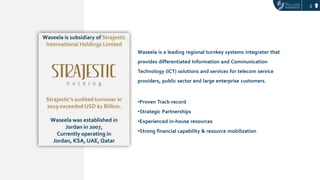 2
Waseela is a leading regional turnkey systems integrator that
provides differentiated Information and Communication
Technology (ICT) solutions and services for telecom service
providers, public sector and large enterprise customers.
•Proven Track-record
•Strategic Partnerships
•Experienced in-house resources
•Strong financial capability & resource mobilization
 