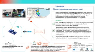 Copyright ©Actility - Confidential
33
CHALLENGE
How to reduce damage due to rodents in cities ?
Rodent reduction and pest control is a major challenge for cities. Pest control
across cities will be a combination of IoT & Big data and city-wide sensor roll-
out plans, and reduction of available food sources, An important part of
effective pest control relies on residents’ willingness to follow
recommendations and community guidelines, but IoT can help.
BENEFITS
Easy, cost-efficient & fast to deploy IoT solution with very long-term benefits
using connected meters with 10+ years battery life and LoRaWAN
connectivity allowing to cover large rural areas.
LoRaWAN-connected mouse traps, also
for rats and larger pests.
Integration with Business Applications
and Cloud Connectors
Data transmission via long range, ultra low power LoRaWAN wireless
network on public or/and private infrastructure, providing low cost
DATA
COLLECTION
DATA
PROCESSING
LORAWAN
NETWORK
Public or Private
LoRaWAN coverage
DX API
Improved pest control efficiency: the solution provides the ability to
detect when trap has an occupant, no need for daily manual Inspection ,
“the Rat Man” can be invisible. Historic data indicates prone entry or
infestation points. Enhanced pests control becomes a simple process and
very discrete as occupant removal can be scheduled, less occupants were
found over time.
Improved Quality of Life for citizens health regulations are met more
efficiently and citizens’s expectations and well-being are respected
connectivity & low TCO. ThingPark Platform: devices and gateways
operations support system (OSS), data transfer and security.
 