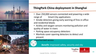 ThingPark China deployment in Shanghai
• Over 250,000 sensors connected and powering a wide
range of Smart City applications
• Smoke detectors giving early warning of fires in office
and residential blocks
• Acidity and oxygen sensors monitoring pollution and
quality of water in rivers
• Parking space occupancy detectors
• Manhole cover opening detectors to detect and
prevent
unauthorised access
Benefit: Improved safety, security and city
environment for residents
42
Copyright ©Actility - Confidential
 