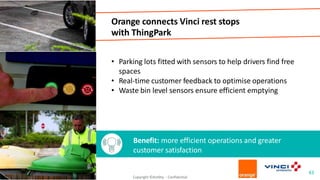 Orange connects Vinci rest stops
with ThingPark
• Parking lots fitted with sensors to help drivers find free
spaces
• Real-time customer feedback to optimise operations
• Waste bin level sensors ensure efficient emptying
Benefit: more efficient operations and greater
customer satisfaction
43
Copyright ©Actility - Confidential
 