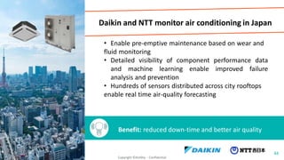 Daikin and NTT monitor air conditioning in Japan
• Enable pre-emptive maintenance based on wear and
fluid monitoring
• Detailed visibility of component performance data
and machine learning enable improved failure
analysis and prevention
• Hundreds of sensors distributed across city rooftops
enable real time air-quality forecasting
Benefit: reduced down-time and better air quality
44
Copyright ©Actility - Confidential
 