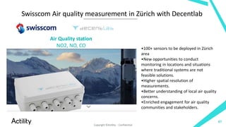Swisscom Air quality measurement in Zürich with Decentlab
•100+ sensors to be deployed in Zürich
area
•New opportunities to conduct
monitoring in locations and situations
where traditional systems are not
feasible solutions.
•Higher spatial resolution of
measurements.
•Better understanding of local air quality
concerns.
•Enriched engagement for air quality
communities and stakeholders.
Air Quality station
NO2, NO, CO
47
Copyright ©Actility - Confidential
 