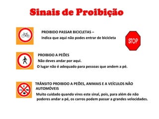 PROIBIDO PASSAR BICICLETAS –  Indica que aqui não podes entrar de bicicleta  PROIBIDO A PEÕES  Não deves andar por aqui.  O lugar não é adequado para pessoas que andem a pé. TRÂNSITO PROIBIDO A PEÕES, ANIMAIS E A VEÍCULOS NÃO    AUTOMÓVEIS  Muito cuidado quando vires este sinal, pois, para além de não    poderes andar a pé, os carros podem passar a grandes velocidades. 