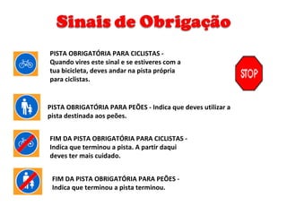 PISTA OBRIGATÓRIA PARA PEÕES - Indica que deves utilizar a pista destinada aos peões. PISTA OBRIGATÓRIA PARA CICLISTAS - Quando vires este sinal e se estiveres com a tua bicicleta, deves andar na pista própria para ciclistas. FIM DA PISTA OBRIGATÓRIA PARA CICLISTAS - Indica que terminou a pista. A partir daqui deves ter mais cuidado. FIM DA PISTA OBRIGATÓRIA PARA PEÕES - Indica que terminou a pista terminou. 