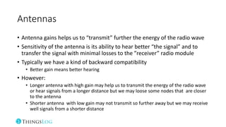Antennas
• Antenna gains helps us to “transmit” further the energy of the radio wave
• Sensitivity of the antenna is its ability to hear better “the signal” and to
transfer the signal with minimal losses to the ”receiver” radio module
• Typically we have a kind of backward compatibility
• Better gain means better hearing
• However:
• Longer antenna with high gain may help us to transmit the energy of the radio wave
or hear signals from a longer distance but we may loose some nodes that are closer
to the antenna
• Shorter antenna with low gain may not transmit so further away but we may receive
well signals from a shorter distance
 