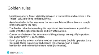 Golden rules
• Location matters. Direct visibility between a transmitter and receiver is the
“most” valuable thing in that business.
• Avoid obstacles in the area near the antenna. Mount the antenna a couple
of meters above the roof.
• The feeder cable between is quite important. You have to use a specialized
cable with the right impedance and low attenuation.
• Connectors between the antenna and the gateways are equally important.
Use good “heavy” N-connectors.
• Don’t place the antennas close to other transmitters (mobile operator base
stations). There is quite a good chance those to work on a closer
bandwidth and to introduce extra noise (harmonics).
 
