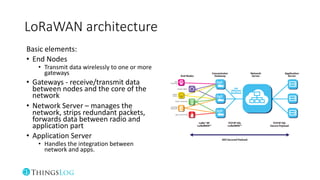 LoRaWAN architecture
Basic elements:
• End Nodes
• Transmit data wirelessly to one or more
gateways
• Gateways - receive/transmit data
between nodes and the core of the
network
• Network Server – manages the
network, strips redundant packets,
forwards data between radio and
application part
• Application Server
• Handles the integration between
network and apps.
 