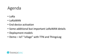 Agenda
• LoRa
• LoRaWAN
• End device activation
• Some additional but important LoRaWAN details
• Deployment models
• Demo – IoT “village” with TTN and ThingsLog
 