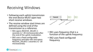 Receiving Windows
• Following each uplink transmission
the end-device MUST open two
short receive windows.
• The receive window start times are
defined using the end of the
transmission as a reference.
• RX1 opens RECEIVE_DELAY1 1
seconds (+/- 20 microseconds) after
the end of the uplink modulation.
• RX2 uses a fixed configurable
frequency and data rate and opens
RECEIVE_DELAY2 1 seconds (+/- 20
microseconds)
• RX1 uses frequency that is a
function of the uplink frequency
• RX2 uses fixed configured
frequency
 