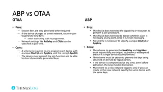 ABP vs OTAA
OTAA
• Pros:
• Session keys are only generated when required
• If the device changes to a new network, it can re-join
to generate new keys
• rather than having to be re-programmed.
• Network settings like RxDelay and CFList can be
specified at join time.
• Cons:
• A scheme is required to pre-program each device with
a unique DevEUI and AppKey, and the correct AppEUI.
• The device must support the join function and be able
to store dynamically generated keys.
ABP
• Pros:
• The device does not need the capability or resources to
perform a join procedure.
• The device does not need to decide whether a join is
necessary at any point, since it is never necessary.
• No scheme is necessary to specify a unique DevEUI or
AppKey.
• Cons:
• The scheme to generate the NwkSKey and AppSKey
must ensure they are unique, to prevent a widespread
breach if a single device is compromised.
• The scheme must be secure to prevent the keys being
obtained or derived by rogue parties.
• If the device is compromised at any time, even before
activation, the keys may be discovered.
• Movement to a new network happens only if you can
create in the new network exactly the same device with
the same keys
 