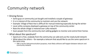 Community network
• Driving forces
• Some guys or community just bought and installed a couple of gateways
• It is in interest of the community to maintain and use the network
• Example: Village of Novi Han is difficult for manual metering especially during the winter
• Local utility company deployed a gateway on top of the community center
• Now the whole village is metered over LoRa network
• Soon people from the community start adding gadgets to monitor and control their homes
• What about the spectrum?
• Spectrum is free, anybody from the community can add and use the newly build network
• What about the others – for example a telecom that would like to use the same spectrum in
the same area
• ISM is not for telecommunication purposes, most likely collisions will happen between telecom and
community network
 