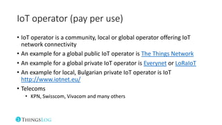 IoT operator (pay per use)
• IoT operator is a community, local or global operator offering IoT
network connectivity
• An example for a global public IoT operator is The Things Network
• An example for a global private IoT operator is Everynet or LoRaIoT
• An example for local, Bulgarian private IoT operator is IoT
http://www.iotnet.eu/
• Telecoms
• KPN, Swisscom, Vivacom and many others
 