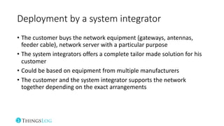 Deployment by a system integrator
• The customer buys the network equipment (gateways, antennas,
feeder cable), network server with a particular purpose
• The system integrators offers a complete tailor made solution for his
customer
• Could be based on equipment from multiple manufacturers
• The customer and the system integrator supports the network
together depending on the exact arrangements
 