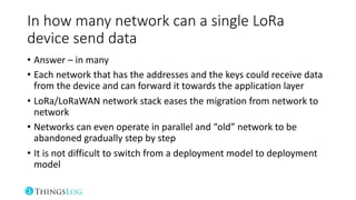 In how many network can a single LoRa
device send data
• Answer – in many
• Each network that has the addresses and the keys could receive data
from the device and can forward it towards the application layer
• LoRa/LoRaWAN network stack eases the migration from network to
network
• Networks can even operate in parallel and “old” network to be
abandoned gradually step by step
• It is not difficult to switch from a deployment model to deployment
model
 