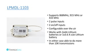 LPMDL-1103
• Supports 868MHz, 915 MHz or
433 MHz
• 2 pulse inputs
• 2 on/off inputs
• Configurable over the air
• Works with 2xAA Lithium
batteries or 1x3.6 A size Lithium
battery
• In either case able to do more
than 10K transmissions
 