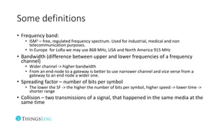 Some definitions
• Frequency band:
• ISM1 – free, regulated frequency spectrum. Used for industrial, medical and non
telecommunication purposes.
• In Europe for LoRa we may use 868 MHz, USA and North America 915 MHz
• Bandwidth (difference between upper and lower frequencies of a frequency
channel)
• Wider channel -> higher bandwidth
• From an end-node to a gateway is better to use narrower channel and vice verse from a
gateway to an end node a wider one.
• Spreading factor – number of bits per symbol
• The lower the SF -> the higher the number of bits per symbol, higher speed -> lower time ->
shorter range
• Collision – two transmissions of a signal, that happened in the same media at the
same time
 