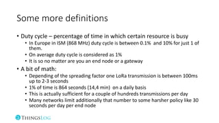 Some more definitions
• Duty cycle – percentage of time in which certain resource is busy
• In Europe in ISM (868 MHz) duty cycle is between 0.1% and 10% for just 1 of
them.
• On average duty cycle is considered as 1%
• It is so no matter are you an end node or a gateway
• A bit of math:
• Depending of the spreading factor one LoRa transmission is between 100ms
up to 2-3 seconds
• 1% of time is 864 seconds (14,4 min) on a daily basis
• This is actually sufficient for a couple of hundreds transmissions per day
• Many networks limit additionally that number to some harsher policy like 30
seconds per day per end node
 
