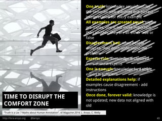 http://lora-aroyo.org @laroyo 45
One truth: knowledge acquisition for
the semantic web assumes one correct
interpretation for every example
All examples are created equal: triples
are triples, one is not more important
than another, they are all either true or
false
Disagreement bad: when people
disagree, they don’t understand the
problem
Experts rule: knowledge is captured
from domain experts
One is enough: knowledge by a single
expert is sufficient
Detailed explanations help: if
examples cause disagreement - add
instructions
Once done, forever valid: knowledge is
not updated; new data not aligned with
old
TIME TO DISRUPT THE
COMFORT ZONE
“Truth is a Lie: 7 Myths about Human Annotation”, AI Magazine 2014, L. Aroyo, C. Welty
 