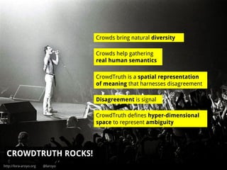 http://lora-aroyo.org @laroyo
CROWDTRUTH ROCKS!
Disagreement is signal
CrowdTruth is a spatial representation
of meaning that harnesses disagreement
Crowds bring natural diversity
CrowdTruth defines hyper-dimensional
space to represent ambiguity
Crowds help gathering
real human semantics
 