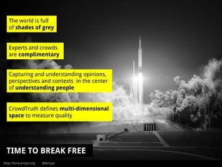 http://lora-aroyo.org @laroyo
The world is full
of shades of grey
Experts and crowds
are complimentary
Capturing and understanding opinions,
perspectives and contexts in the center
of understanding people
TIME TO BREAK FREE
CrowdTruth defines multi-dimensional
space to measure quality
 