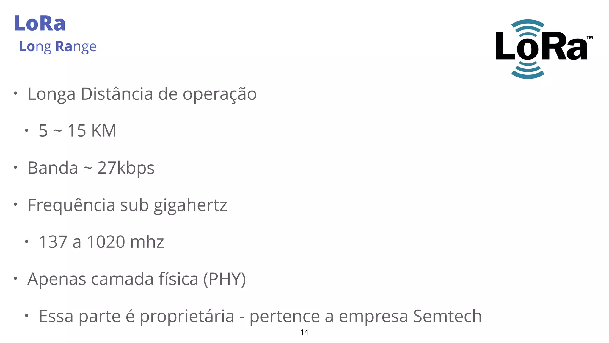 14
LoRa
Long Range
• Longa Distância de operação
• 5 ~ 15 KM
• Banda ~ 27kbps
• Frequência sub gigahertz
• 137 a 1020 mhz
• Apenas camada física (PHY)
• Essa parte é proprietária - pertence a empresa Semtech
 