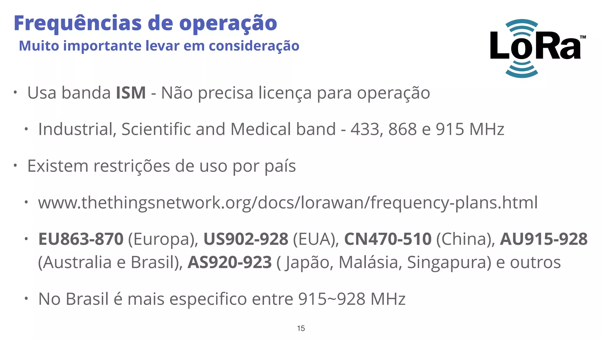 15
Frequências de operação
Muito importante levar em consideração
• Usa banda ISM - Não precisa licença para operação
• Industrial, Scientific and Medical band - 433, 868 e 915 MHz
• Existem restrições de uso por país
• www.thethingsnetwork.org/docs/lorawan/frequency-plans.html
• EU863-870 (Europa), US902-928 (EUA), CN470-510 (China), AU915-928
(Australia e Brasil), AS920-923 ( Japão, Malásia, Singapura) e outros
• No Brasil é mais especifico entre 915~928 MHz
 
