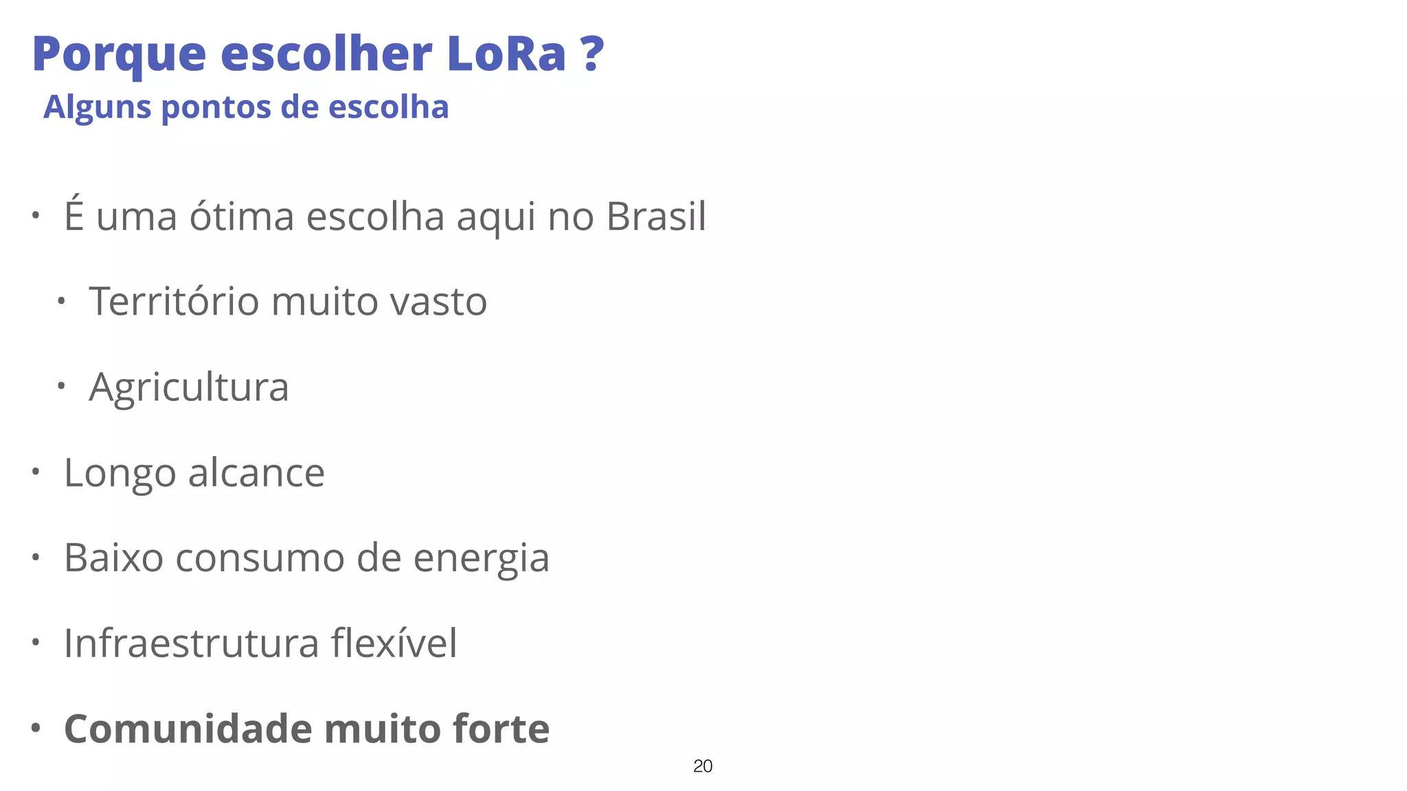 20
Porque escolher LoRa ?
Alguns pontos de escolha
• É uma ótima escolha aqui no Brasil
• Território muito vasto
• Agricultura
• Longo alcance
• Baixo consumo de energia
• Infraestrutura flexível
• Comunidade muito forte
 