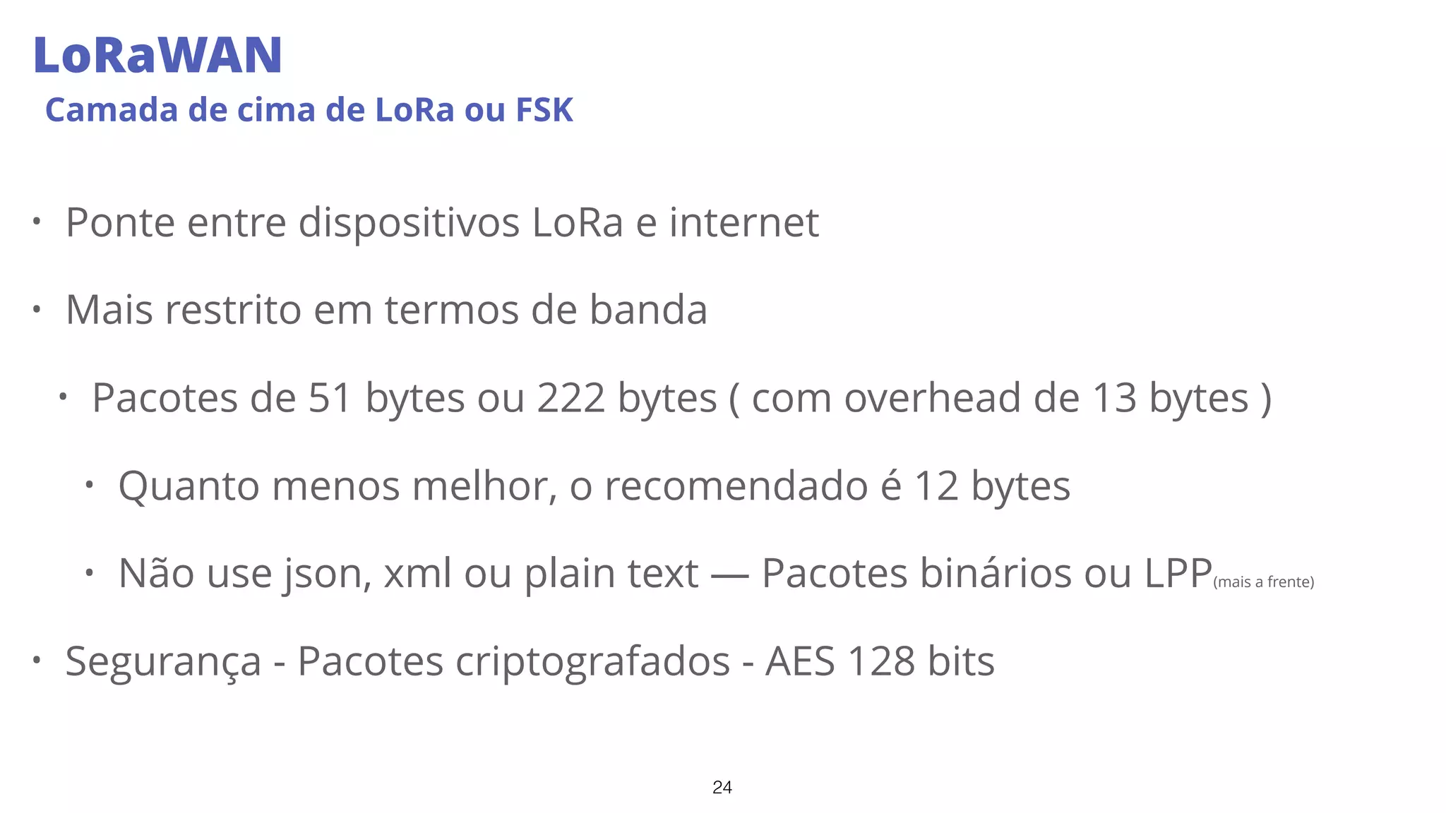 24
LoRaWAN
Camada de cima de LoRa ou FSK
• Ponte entre dispositivos LoRa e internet
• Mais restrito em termos de banda
• Pacotes de 51 bytes ou 222 bytes ( com overhead de 13 bytes )
• Quanto menos melhor, o recomendado é 12 bytes
• Não use json, xml ou plain text — Pacotes binários ou LPP(mais a frente)
• Segurança - Pacotes criptografados - AES 128 bits
 