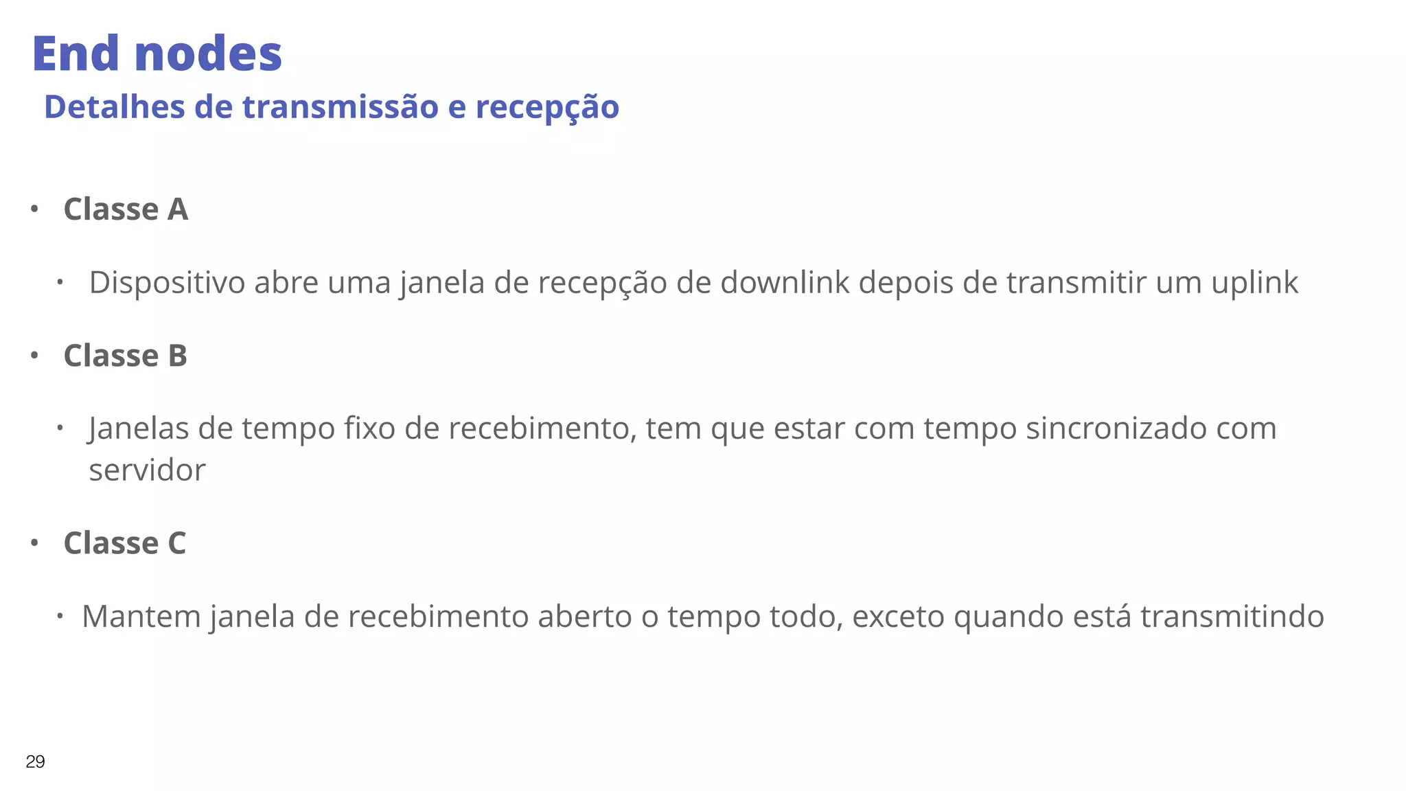 29
End nodes
Detalhes de transmissão e recepção
• Classe A
• Dispositivo abre uma janela de recepção de downlink depois de transmitir um uplink
• Classe B
• Janelas de tempo fixo de recebimento, tem que estar com tempo sincronizado com
servidor
• Classe C
• Mantem janela de recebimento aberto o tempo todo, exceto quando está transmitindo
 