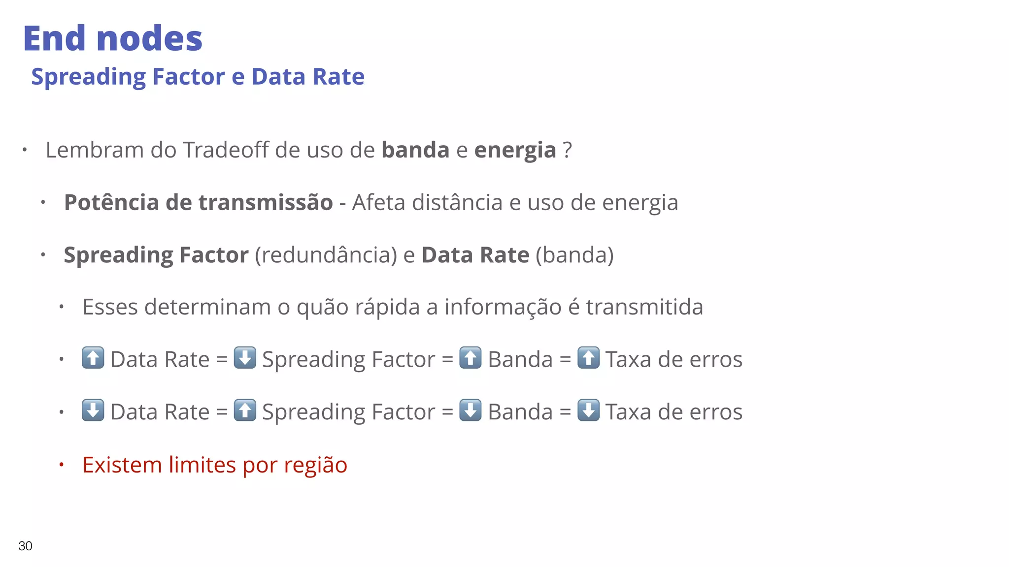 30
End nodes
Spreading Factor e Data Rate
• Lembram do Tradeoff de uso de banda e energia ?
• Potência de transmissão - Afeta distância e uso de energia
• Spreading Factor (redundância) e Data Rate (banda)
• Esses determinam o quão rápida a informação é transmitida
• ⬆ Data Rate = ⬇ Spreading Factor = ⬆ Banda = ⬆ Taxa de erros
• ⬇ Data Rate = ⬆ Spreading Factor = ⬇ Banda = ⬇ Taxa de erros
• Existem limites por região
 