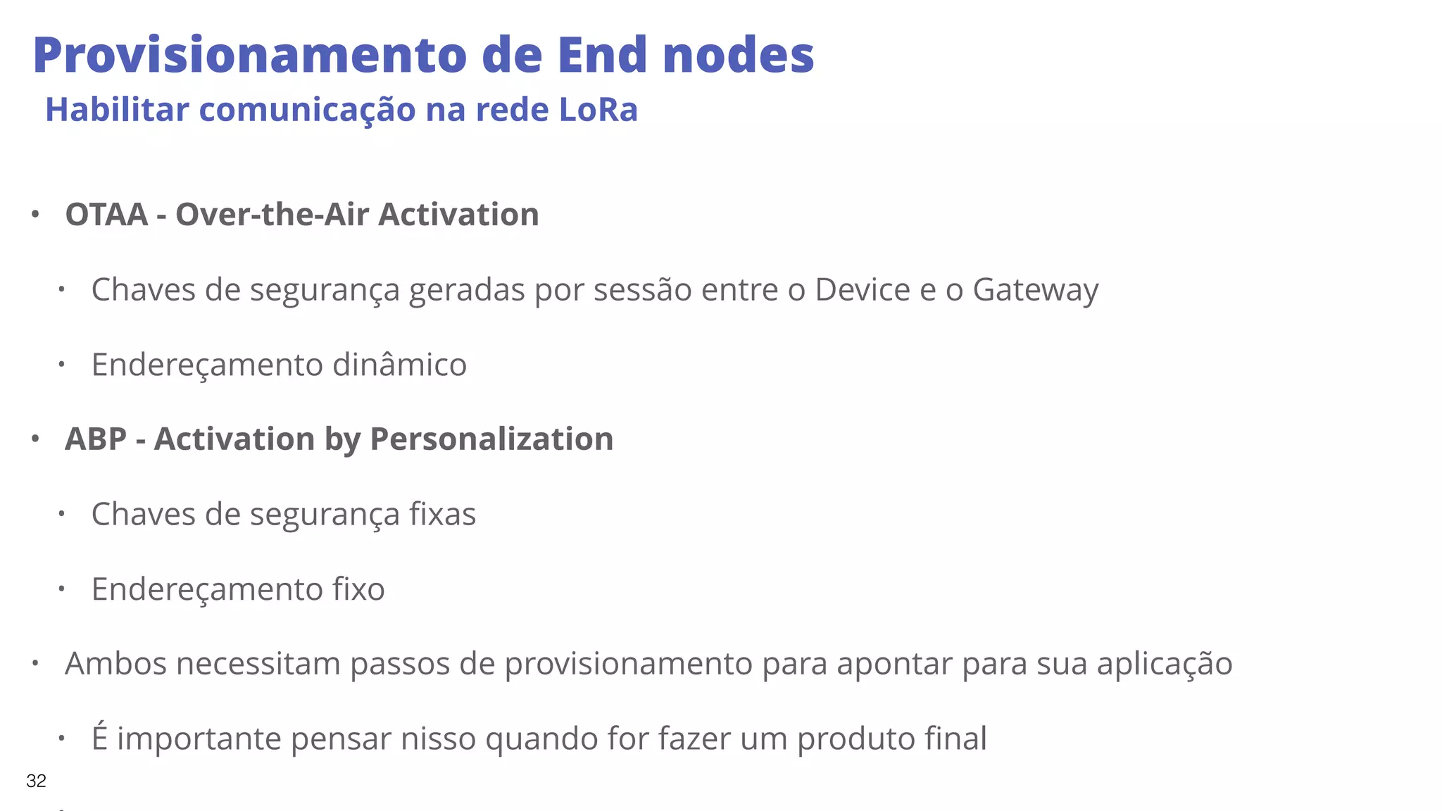 32
Provisionamento de End nodes
Habilitar comunicação na rede LoRa
• OTAA - Over-the-Air Activation
• Chaves de segurança geradas por sessão entre o Device e o Gateway
• Endereçamento dinâmico
• ABP - Activation by Personalization
• Chaves de segurança fixas
• Endereçamento fixo
• Ambos necessitam passos de provisionamento para apontar para sua aplicação
• É importante pensar nisso quando for fazer um produto final
 