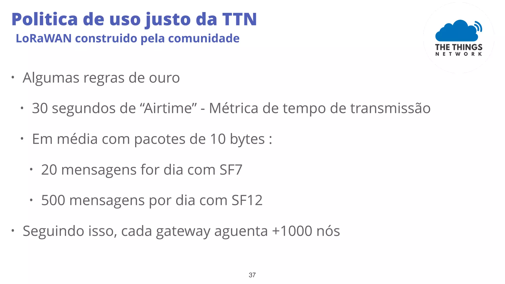37
Politica de uso justo da TTN
LoRaWAN construido pela comunidade
• Algumas regras de ouro
• 30 segundos de “Airtime” - Métrica de tempo de transmissão
• Em média com pacotes de 10 bytes :
• 20 mensagens for dia com SF7
• 500 mensagens por dia com SF12
• Seguindo isso, cada gateway aguenta +1000 nós
 