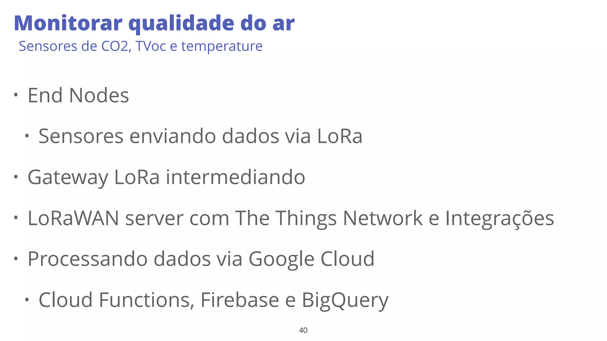 40
Monitorar qualidade do ar
Sensores de CO2, TVoc e temperature
• End Nodes
• Sensores enviando dados via LoRa
• Gateway LoRa intermediando
• LoRaWAN server com The Things Network e Integrações
• Processando dados via Google Cloud
• Cloud Functions, Firebase e BigQuery
 