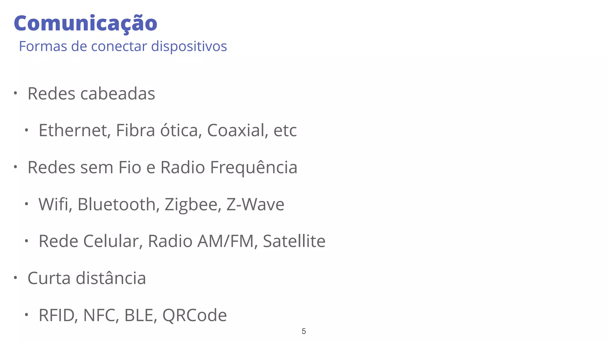 5
Comunicação
Formas de conectar dispositivos
• Redes cabeadas
• Ethernet, Fibra ótica, Coaxial, etc
• Redes sem Fio e Radio Frequência
• Wifi, Bluetooth, Zigbee, Z-Wave
• Rede Celular, Radio AM/FM, Satellite
• Curta distância
• RFID, NFC, BLE, QRCode
 