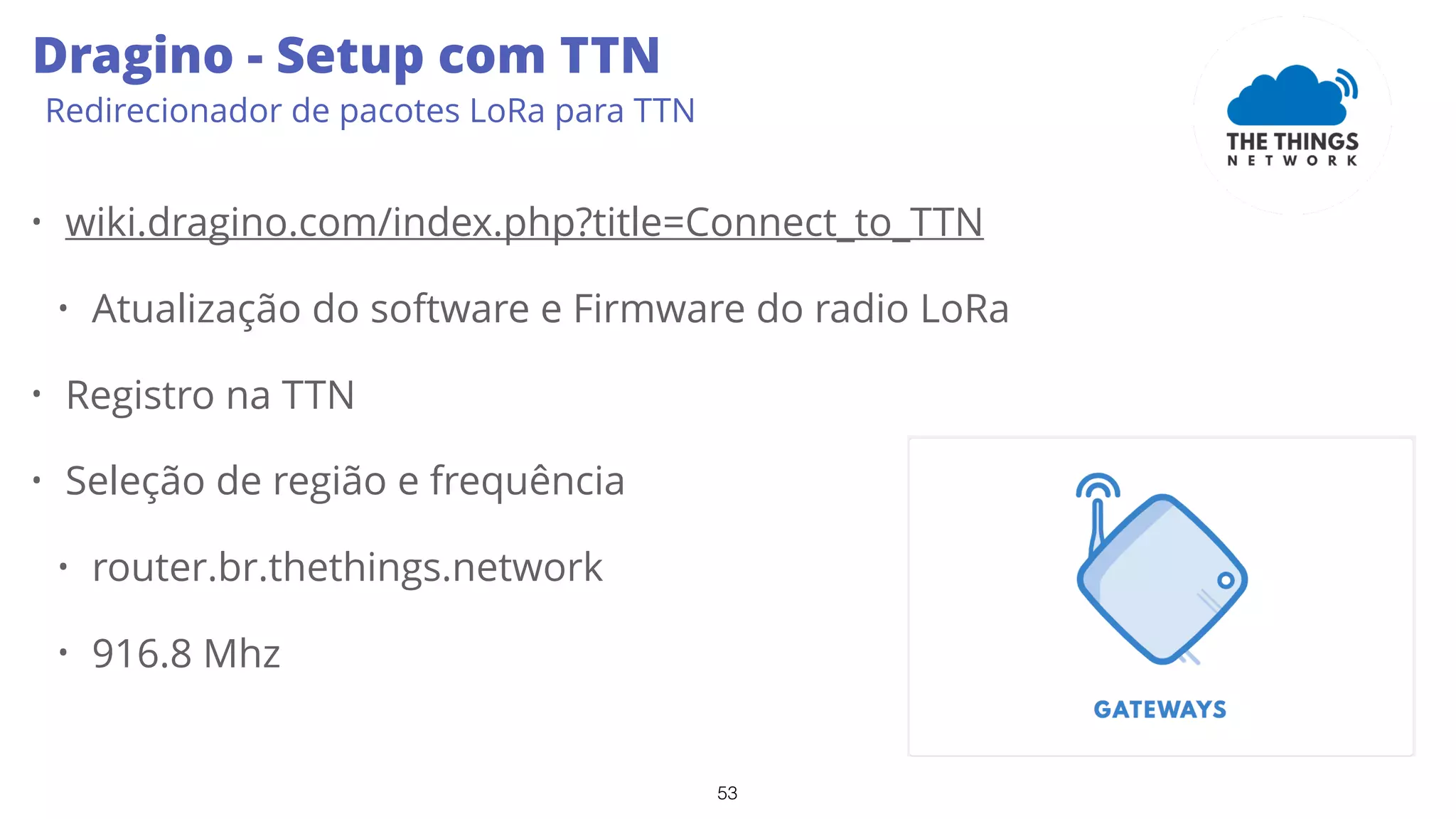 53
Dragino - Setup com TTN
Redirecionador de pacotes LoRa para TTN
• wiki.dragino.com/index.php?title=Connect_to_TTN
• Atualização do software e Firmware do radio LoRa
• Registro na TTN
• Seleção de região e frequência
• router.br.thethings.network
• 916.8 Mhz
 