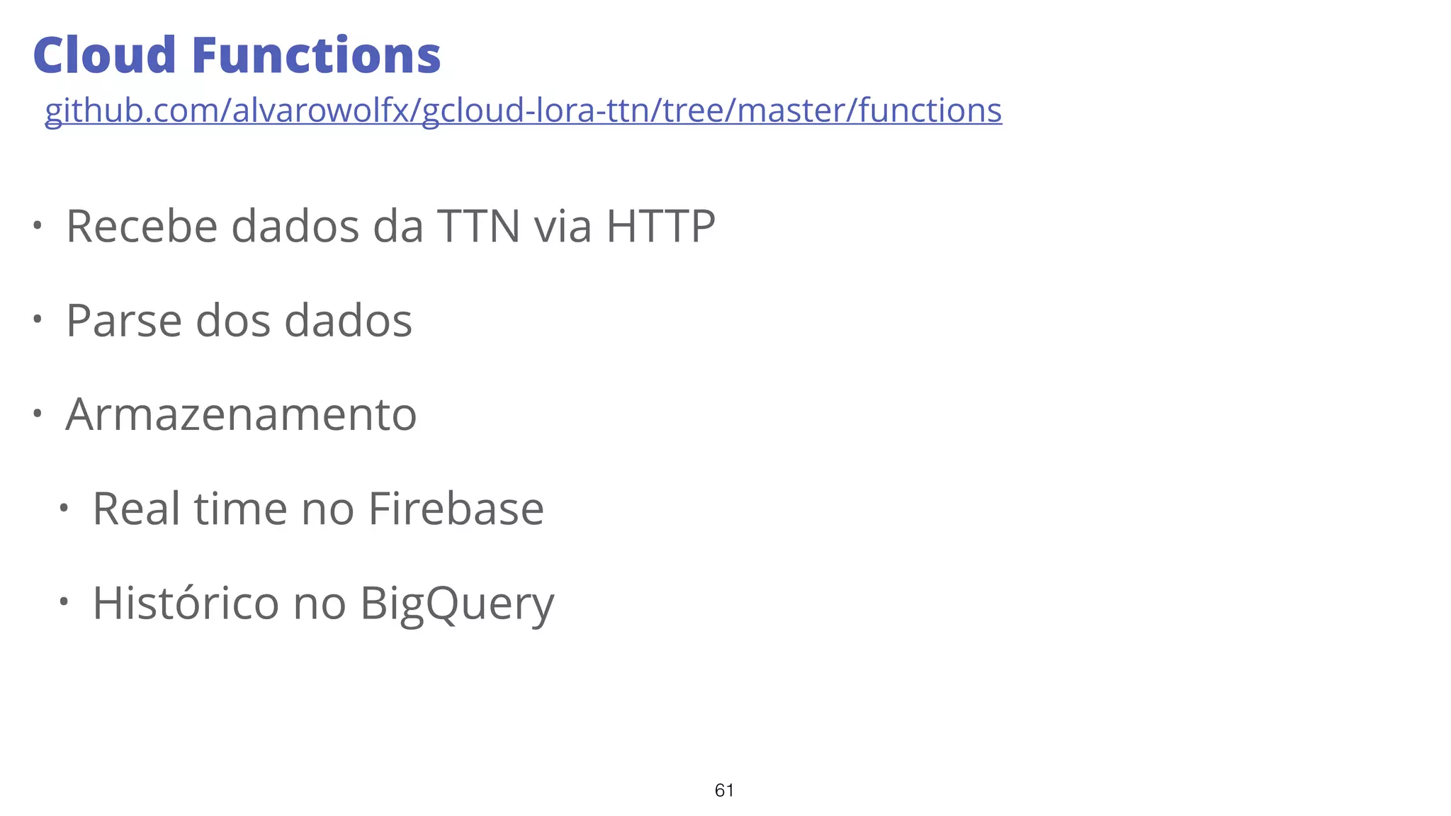 61
• Recebe dados da TTN via HTTP
• Parse dos dados
• Armazenamento
• Real time no Firebase
• Histórico no BigQuery
Cloud Functions
github.com/alvarowolfx/gcloud-lora-ttn/tree/master/functions
 