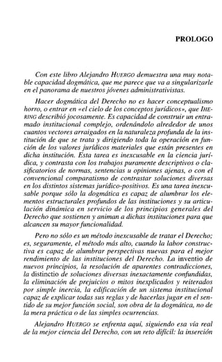 PROLOGO
Con este libro Alejandro HUERGO demuestra una muy nota-
ble capacidad dogmática, que me parece que va a singularizarle
en el panorama de nuestros jóvenes administrativistas.
Hacer dogmática del Derecho no es hacer conceptualismo
horro, o entrar en «el cielo de los conceptos jurídicos», que IHE-
RING describió jocosamente. Es capacidad de construir un entra-
mado institucional complejo, ordenándolo alrededor de unos
cuantos vectores arraigados en la naturaleza profunda de la ins-
titución de que se trata y dirigiendo toda la operación en fun-
ción de los valores jurídicos materiales que están presentes en
dicha institución. Esta tarea es inexcusable en la ciencia jurí-
dica, y contrasta con los trabajos puramente descriptivos o cla-
sificatorios de normas, sentencias u opiniones ajenas, o con el
convencional comparatismo de contrastar soluciones diversas
en los distintos sistemas jurídico-positivos. Es una tarea inexcu-
sable porque sólo la dogmática es capaz de alumbrar los ele-
mentos estructurales profundos de las instituciones y su articu-
lación dinámica en servicio de los principios generales del
Derecho que sostienen y animan a dichas instituciones para que
alcancen su mayorfuncionalidad.
Pero no sólo es un método inexcusable de tratar el Derecho;
es, seguramente, el método más alto, cuando la labor construc-
tiva es capaz de alumbrar perspectivas nuevas para el mejor
rendimiento de las instituciones del Derecho. La inventio de
nuevos principios, la resolución de aparentes contradicciones,
la distinctio de soluciones diversas inexactamente confundidas,
la eliminación de prejuicios o mitos inexplicados y reiterados
por simple inercia, la edificación de un sistema institucional
capaz de explicar todas sus reglas y de hacerlasJugar en el sen-
tido de su mejorfunción social, son obra de la dogmática, no de
la mera práctica o de las simples ocurrencias.
Alejandro HUERGO se enfrenta aquí, siguiendo esa vía real
de la mejor ciencia del Derecho, con un reto difícil: la inserción
 