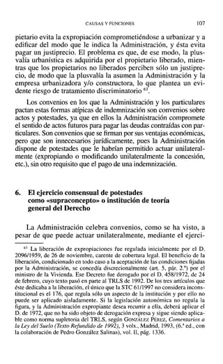 CAUSAS Y FUNCIONES 107
pietario evita la expropiación comprometiéndose a urbanizar y a
edificar del modo que le indica la Administración, y ésta evita
pagar un justiprecio. El problema es que, de ese modo, la plus-
valía urbanística es adquirida por el propietario liberado, mien-
tras que los propietarios no liberados perciben sólo un justipre-
cio, de modo que la plusvalía la asumen la Administración y la
empresa urbanizadora y/o constructora, lo que plantea un evi-
dente riesgo de tratamiento discriminatorio 63.
Los convenios en los que la Administración y los particulares
pactan estas formas atípicas de indemnización son convenios sobre
actos y potestades, ya que en ellos la Administración compromete
el sentido de actos futuros para pagar las deudas contraídas con par-
ticulares. Son convenios que se firman por sus ventajas económicas,
pero que son innecesarios jurídicamente, pues la Administración
dispone de potestades que le habrían permitido actuar unilateral-
mente (expropiando o modificando unilateralmente la concesión,
etc.), sin otro requisito que el pago de una indemnización.
6. El ejercicio consensual de potestades
como «supraconcepto» o institución de teoría
general del Derecho
La Administración celebra convenios, como se ha visto, a
pesar de que puede actuar unilateralmente, mediante el ejerci-
63 La liberación de expropiaciones fue regulada inicialmente por el D.
2096/1959, de 26 de noviembre, carente de cobertura legal. El beneficio de la
liberación, condicionado en todo caso a la aceptación de las condiciones fijadas
por la Administración, se concedía discrecionalmente (art. 5, pár. 2.°) por el
ministro de la Vivienda. Ese Decreto fue derogado por el D. 458/1972, de 24
de febrero, cuyo texto pasó en parte al TRLS de 1992. De los tres artículos que
éste dedicaba a la liberación, el único que la STC 61/] 997 no considera incons-
titucional es el 176, que regula sólo un aspecto de la institución y por ello no
puede ser aplicado aisladamente. Si la legislación autonómica no regula la
figura, y la Administración expropiante desea recurrir a ella, deberá aplicar el
D. de 1972, que no ha sido objeto de derogación expresa y sigue siendo aplica-
ble como norma supletoria del TRLS, según GONZÁLEZ PÉREZ, Comentarios a
la Ley del Suelo (Texto Refundido de 1992), 3 vols., Madrid, 1993, (ó." ed., con
la colaboración de Pedro González Salinas), vol. II, pág. 1336.
 