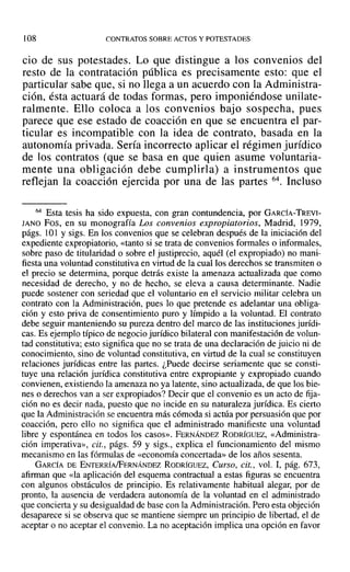 108 CONTRATOS SOBRE ACTOS Y POTESTADES
cio de sus potestades. Lo que distingue a los convenios del
resto de la contratación pública es precisamente esto: que el
particular sabe que, si no llega a un acuerdo con la Administra-
ción, ésta actuará de todas formas, pero imponiéndose unilate-
ralmente. Ello coloca a los convenios bajo sospecha, pues
parece que ese estado de coacción en que se encuentra el par-
ticular es incompatible con la idea de contrato, basada en la
autonomía privada. Sería incorrecto aplicar el régimen jurídico
de los contratos (que se basa en que quien asume voluntaria-
mente una obligación debe cumplirla) a instrumentos que
reflejan la coacción ejercida por una de las partes 64. Incluso
64 Esta tesis ha sido expuesta, con gran contundencia, por GARCÍA-TREVI-
lANO Fas, en su monografía Los convenios expropiatorios, Madrid, 1979,
págs. 101 Ysigs. En los convenios que se celebran después de la iniciación del
expediente expropiatorio, «tanto si se trata de convenios formales o informales,
sobre paso de titularidad o sobre el justiprecio, aquél (el expropiado) no mani-
fiesta una voluntad constitutiva en virtud de la cual los derechos se transmiten o
el precio se determina, porque detrás existe la amenaza actualizada que como
necesidad de derecho, y no de hecho, se eleva a causa determinante. Nadie
puede sostener con seriedad que el voluntario en el servicio militar celebra un
contrato con la Administración, pues lo que pretende es adelantar una obliga-
ción y esto priva de consentimiento puro y límpido a la voluntad. El contrato
debe seguir manteniendo su pureza dentro del marco de las instituciones jurídi-
cas. Es ejemplo típico de negocio jurídico bilateral con manifestación de volun-
tad constitutiva; esto significa que no se trata de una declaración de juicio ni de
conocimiento, sino de voluntad constitutiva, en virtud de la cual se constituyen
relaciones jurídicas entre las partes. ¿Puede decirse seriamente que se consti-
tuye una relación jurídica constitutiva entre expropiante y expropiado cuando
convienen, existiendo la amenaza no ya latente, sino actualizada, de que los bie-
nes o derechos van a ser expropiados? Decir que el convenio es un acto de fija-
ción no es decir nada, puesto que no incide en su naturaleza jurídica. Es cierto
que la Administración se encuentra más cómoda si actúa por persuasión que por
coacción, pero ello no significa que el administrado manifieste una voluntad
libre y espontánea en todos los casos». FERNÁNDEZ RODRÍGUEZ, «Administra-
ción imperativa», cit., págs. 59 y sigs., explica el funcionamiento del mismo
mecanismo en las fórmulas de «economía concertada» de los años sesenta.
GARCÍA DE ENTERRÍAfFERNÁNDEZ RODRÍGUEZ, Curso, cit., vol. 1, pág. 673,
afirman que «la aplicación del esquema contractual a estas figuras se encuentra
con algunos obstáculos de principio. Es relativamente habitual alegar, por de
pronto, la ausencia de verdadera autonomía de la voluntad en el administrado
que concierta y su desigualdad de base con la Administración. Pero esta objeción
desaparece si se observa que se mantiene siempre un principio de libertad, el de
aceptar o no aceptar el convenio. La no aceptación implica una opción en favor
 