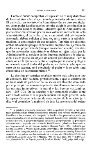 CAUSAS Y FUNCIONES 111
Como se puede comprobar, el supuesto no es muy distinto al
de los contratos sobre el ejercicio de potestades administrativas.
El particular, en un caso, y la Administración, en otro, son titula-
res de un poder jurídico que les permite exigir la constitución de
una relación jurídica bilateraL Mientras que la Administración
puede crear esa relación por su sola voluntad, mediante un acto
administrativo, el particular, al no estar dotado del privilegio de
autotutela, deberá solicitar al juez (o, en su caso, a la Adminis-
tración), la constitución de esa relación. También son distintas
ambas situaciones porque el particular, en principio, ejercerá ese
poder en su propio interés (aunque no necesariamente), mientras
que las potestades administrativas deben ser ejercitadas por la
Administración al servicio de los intereses públicos y la adecua-
ción a éstos puede ser objeto de control jurisdiccional. Pero la
situación en la que se encuentra el sujeto que se aviene y llega a
un acuerdo con el titular del poder no es distinta: sabe que, en
caso de no aceptar, será ejercitado el poder y la relación será
constituida sin su consentimiento 69.
La doctrina privatística no añade mucho más sobre este tipo
de contratos. Ello se debe, probablemente, a que su celebración
no tiene nada de particular en un sector del Derecho dominado
por el principio de autonomía privada, simplemente limitada por
las normas imperativas, la moral y las buenas costumbres
(art. 1.255 Ce). De la doctrina y jurisprudencia civiles sobre
este tipo de contratos sí se puede inducir una regla general, la de
la separación entre la forma de constitución de la relación jurí-
dica y el contenido (o régimen) de ésta. La avenencia del sujeto
69 La práctica semejanza estructural entre los poderes privados y las potes-
tades administrativas habría resultado más evidente si se hubiera recurrido, para
identificar a los primeros, a la categoría de los derechos potestativos, en la que
son encuadrados por un amplio sector doctrinal. Los derechos potestativos son,
como es notorio, el género de poderes jurídicos a que pertenecen las potestades
administrativas, según la teorización de Santi ROMANO (<<Poderes. Potestades»,
en Fragmentos de un diccionario jurídico, Buenos Aires, 1964, traducido por
SENTÍS MELENDO y AYERRA REDÍN, págs. 302 y sigs.). Sin embargo, he preferido
no utilizar esa categoría jurídica por no ser estrictamente necesaria y haber sido
sometida a una crítica que ha motivado su revisión: vid. DÍEZ-PICAzo/GULLóN,
Sistema de Derecho Civil, vol. 1, Madrid, 1989 (7.a
ed.), págs. 441-442; DE CAS-
TRO, Derecho Civil de España, tomo 1,Madrid, 1949 (2.a
ed.), págs. 603 y sigs.
 