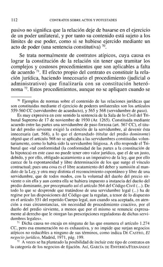 112 CONTRATOS SOBRE ACTOS Y POTESTADES
pasivo no significa que la relación deje de basarse en el ejercicio
de un poder unilateral, y por tanto su contenido está sujeto a los
límites de ese poder, como si se hubiese ejercido mediante un
acto de poder (una sentencia constitutiva) 70.
Se trata normalmente de contratos atípicos, cuya causa es
lograr la constitución de la relación sin tener que tramitar los
complejos y costosos procedimientos que son aplicables a falta
de acuerdo 71. El efecto propio del contrato es constituir la rela-
ción jurídica, haciendo innecesario el procedimiento (judicial o
administrativa) que finalizaría con su constitución heteró-
noma 72. Estos procedimientos, aunque no se apliquen cuando se
70 Ejemplos de normas sobre el contenido de las relaciones jurídicas que
son constituidas mediante el ejercicio de poderes unilaterales son los artículos
559-560 CC (servidumbre de acueducto), y 565 Y568 (servidumbre de paso).
Es muy expresiva en este sentido la sentencia de la Sala de lo Civil del Tri-
bunal Supremo de 17 de noviembre de 1930 (Al'. 1265). Constituida mediante
acuerdo entre las partes una servidumbre de paso forzosa (art. 567 CC), el titu-
lar del predio sirviente exigió la extinción de la servidumbre, al devenir ésta
innecesaria (art. 568), a 10 que el demandado (titular del predio dominante)
objetó que el artículo 568 no se aplicaba a las servidumbres constituidas volun-
tariamente, como lo había sido la servidumbre litigiosa. A ello responde el Tri-
bunal que «tal conformidad (la conformidad de las partes a la constitución de
la hipoteca) en este caso no puede tener otro valor jurídico, que el de un justo,
debido, y por ello, obligado acatamiento a un imperativo de la ley, que por ello
carece de la espontaneidad y libre determinación de los que surge el vínculo
contractual; pues una cosa es el libre acatamiento del deber y sumisión al man-
dato de la Ley, y otra muy distinta el reconocimiento espontáneo y libre de una
servidumbre, que de todos modos, con la voluntad del dueño del precio sir-
viente o sin ella y aun contra ella se hubiera impuesto a instancia del dueño del
predio dominante, por preceptuarlo así el artículo 564 del Código Civil (...). De
todo lo que se desprende que tratándose de una servidumbre legal (...) ha de
regirse por las disposiciones del Código que la regulan, a tenor de lo dispuesto
en el artículo 551 del repetido Cuerpo legal, aun cuando sea aceptada, en aten-
ción a esas circunstancias, sin necesidad de procedimiento coactivo, por el
dueño del predio sirviente, a menos que por el mismo se renuncie expresa-
mente al derecho que le otorgan las prescripciones reguladoras de dichas servi-
dumbres legales».
71 Dicha causa no encaja en ninguna de las que enumera el artículo 1.274
ce, pero esa enumeración no es exhaustiva, y no impide que surjan negocios
atípicos no reducibles a ninguno de sus términos, como indica DE CASTRO, El
negocio jurídico, Madrid, 1971, pág. 199.
72 A veces se ha planteado la posibilidad de incluir este tipo de contratos en
la categoría de los negocios de fijación. ASÍ, GARCÍA DE ENTERRÍA/FERNÁNDEZ
 