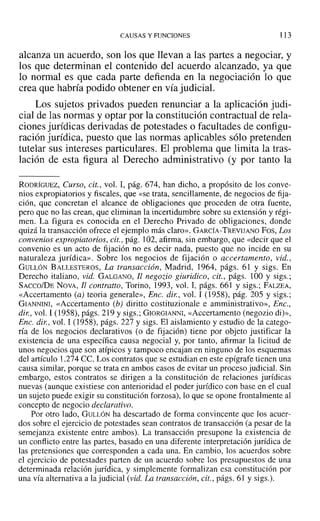 CAUSAS Y FUNCIONES 113
alcanza un acuerdo, son los que llevan a las partes a negociar, y
los que determinan el contenido del acuerdo alcanzado, ya que
lo normal es que cada parte defienda en la negociación lo que
crea que habría podido obtener en vía judicial.
Los sujetos privados pueden renunciar a la aplicación judi-
cial de las normas y optar por la constitución contractual de rela-
ciones jurídicas derivadas de potestades o facultades de configu-
ración jurídica, puesto que las normas aplicables sólo pretenden
tutelar sus intereses particulares. El problema que limita la tras-
lación de esta figura al Derecho administrativo (y por tanto la
RODRÍGUEZ, Curso, cit., vol. I, pág. 674, han dicho, a propósito de los conve-
nios expropiatorios y fiscales, que «se trata, sencillamente, de negocios de fija-
ción, que concretan el alcance de obligaciones que proceden de otra fuente,
pero que no las crean, que eliminan la incertidumbre sobre su extensión y régi-
men. La figura es conocida en el Derecho Privado de obligaciones, donde
quizá la transacción ofrece el ejemplo más claro». GARCÍA-TREVIJANO Fos, Los
convenios expropiatorios, cit., pág. 102, afirma, sin embargo, que «decir que el
convenio es un acto de tijación no es decir nada, puesto que no incide en su
naturaleza jurídica». Sobre los negocios de fijación o accertamento, vid.,
GULLóN BALLESTEROS, La transacción, Madrid, 1964, págs. 61 y sigs. En
Derecho italiano, vid. GALGANO, Jl negozio giuridico, cit., págs. 100 y sigs.;
SACCO/DE NOVA, II contralto, Torino, 1993, vol. 1, págs. 661 y sigs.: FALZEA,
«Accertamento (a) teoria generale», Ene. dir., vol. 1 (1958), pág. 205 Y sigs.;
GIANNINI, «Accertamento (h) diritto costituzionale e amministrativo», Ene.,
dir., vol. 1 (1958), págs. 219 y sigs.; GIORGIANNI, «Accertamento (negozio di)»,
Ene. dir , vol. 1 (1958), págs. 227 y sigs. El aislamiento y estudio de la catego-
ría de los negocios declarativos (o de fijación) tiene por objeto justificar la
existencia de una específica causa negocial y, por tanto, afirmar la licitud de
unos negocios que son atípicos y tampoco encajan en ninguno de los esquemas
del artículo 1.274 CC. Los contratos que se estudian en este epígrafe tienen una
causa similar, porque se trata en ambos casos de evitar un proceso judicial. Sin
embargo, estos contratos se dirigen a la constitución de relaciones jurídicas
nuevas (aunque existiese con anterioridad el poder jurídico con base en el cual
un sujeto puede exigir su constitución forzosa), lo que se opone frontalmente al
concepto de negocio declarativo.
Por otro lado, GULLóN ha descartado de forma convincente que los acuer-
dos sobre el ejercicio de potestades sean contratos de transacción (a pesar de la
semejanza existente entre ambos). La transacción presupone la existencia de
un conflicto entre las partes, basado en una diferente interpretación jurídica de
las pretensiones que corresponden a cada una. En cambio, los acuerdos sobre
el ejercicio de potestades parten de un acuerdo sobre los presupuestos de una
determinada relación jurídica, y simplemente formalizan esa constitución por
una vía alternativa a la judicial (vid. La transacción, cit., págs. 6] y sigs.).
 
