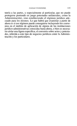 CAUSAS Y FUNClONES 115
tutela a las partes, y especialmente al particular, que no puede
protegerse poniendo en juego potestades unilaterales, como la
Administración), sino estableciendo el régimen jurídico ade-
cuado para los mismos. Lo que habrá que examinar a partir de
ahora es si ese régimen puede conseguirse incluyendo los conve-
nios en el ámbito de aplicación de alguna de las instituciones
jurídico-administrativas conocidas hasta ahora, o bien es necesa-
rio aislar una figura específica, el convenio sobre actos y potesta-
des, referida a este tipo de negocios jurídicos entre la Adminis-
tración y los particulares.
 