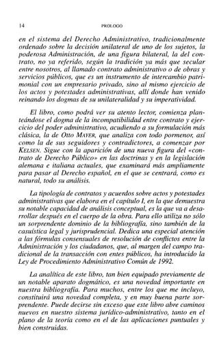 14 PROLOGO
en el sistema del Derecho Administrativo, tradicionalmente
ordenado sobre la decisión unilateral de uno de los sujetos, la
poderosa Administración, de una figura bilateral, la del con-
trato, no ya referido, según la tradición ya más que secular
entre nosotros, al llamado contrato administrativo o de obras y
servicios públicos, que es un instrumento de intercambio patri-
monial con un empresario privado, sino al mismo ejercicio de
los actos y potestades administrativas, allí donde han venido
reinando los dogmas de su unilateralidad y su imperatividad.
El libro, como podrá ver su atento lector, comienza plan-
teándose el dogma de la incompatibilidad entre contrato y ejer-
cicio del poder administrativo, acudiendo a su formulación más
clásica, la de Otto MAYER, que analiza con todo pormenor, así
como la de sus seguidores y contradictores, a comenzar por
KELSEN. Sigue con la aparición de una nueva figura del «con-
trato de Derecho Público» en las doctrinas y en la legislación
alemana e italiana actuales, que examinará más ampliamente
para pasar al Derecho español, en el que se centrará, como es
natural, todo su análisis.
La tipología de contratos y acuerdos sobre actos y potestades
administrativas que elabora en el capítulo I, en la que demuestra
su notable capacidad de análisis conceptual, es la que va a desa-
rrollar después en el cuerpo de la obra. Para ello utiliza no sólo
un sorprendente dominio de la bibliografía, sino también de la
casuística legal y jurisprudencia!. Dedica una especial atención
a las fórmulas consensuales de resolución de conflictos entre la
Administración y los ciudadanos, que, al margen del campo tra-
dicional de la transacción con entes públicos, ha introducido la
Ley de Procedimiento Administrativo Común de 1992.
La analítica de este libro, tan bien equipado previamente de
un notable aparato dogmático, es una novedad importante en
nuestra bibliografía. Para muchos, entre los que me incluyo,
constituirá una novedad completa, y en muy buena parte sor-
prendente. Puede decirse sin exceso que este libro abre caminos
nuevos en nuestro sistema jurídico-administrativo, tanto en el
plano de la teoría como en el de las aplicaciones puntuales y
bien construidas.
 