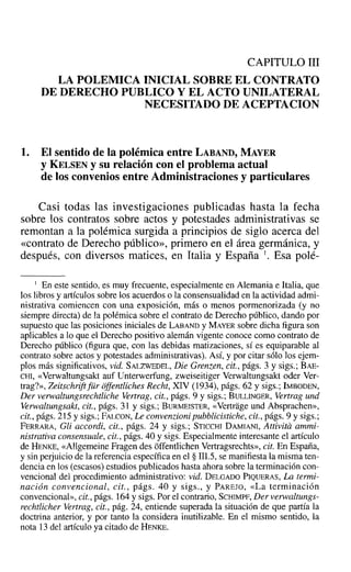 CAPITULO 111
LA POLEMICA INICIAL SOBRE EL CONTRATO
DE DERECHO PUBLICO Y EL ACTO UNILATERAL
NECESITADO DE ACEPTACION
1. El sentido de la polémica entre LABAND, MAYER
YKELSEN y su relación con el problema actual
de los convenios entre Administraciones y particulares
Casi todas las investigaciones publicadas hasta la fecha
sobre los contratos sobre actos y potestades administrativas se
remontan a la polémica surgida a principios de siglo acerca del
«contrato de Derecho público», primero en el área germánica, y
después, con diversos matices, en Italia y España l. Esa polé-
1 En este sentido, es muy frecuente, especialmente en Alemania e Italia, que
los libros y artículos sobre los acuerdos o la consensualidad en la actividad admi-
nistrativa comiencen con una exposición, más o menos pormenorizada (y no
siempre directa) de la polémica sobre el contrato de Derecho público, dando por
supuesto que las posiciones iniciales de LABAND y MAYER sobre dicha figura son
aplicables a lo que el Derecho positivo alemán vigente conoce como contrato de
Derecho- público (figura que, con las debidas matizaciones, sí es equiparable al
contrato sobre actos y potestades administrativas). Así, y por citar sólo los ejem-
plos más significativos, vid. SALZWEDEL, Die Grenzen, cit., págs. 3 y sigs.: BAE-
CHI, «Verwaltungsakt auf Unterwerfung, zweiseitiger Verwaltungsakt oder Ver-
trag?», Zeitschriftfür cffentliches Recht, XIV (1934), págs. 62 y sigs.; IMBoDEN,
Der verwaltungsrechtliche Vertrag, cit., págs. 9 y sigs.; BULLINGER, Vertrag und
Verwaltungsakt, cit., págs. 31 y sigs.; BURMEISTER, «Vertrage und Absprachen»,
cit., págs. 215 y sigs.; FALCON, Le convenzioni pubblicistiche, cit., págs. 9 y sigs.;
FERRARA, Gli accordi, cit., págs. 24 y sigs.; STICCHI DAMIANI, Attivita ammi-
nistrativa consensuale, cit., págs. 40 y sigs. Especialmente interesante el artículo
de HENKE, «Allgemeine Fragen des óffentlichen Vertragsrechts», cit. En España,
y sin perjuicio de la referencia específica en el § Il1.5,se manifiesta la misma ten-
dencia en los (escasos) estudios publicados hasta ahora sobre la terminación con-
vencional del procedimiento administrativo: vid. DELGADO PIQUERAS, La termi-
nación convencional, cit., págs. 40 y sigs., y PAREJO, «La terminación
convencional», cit., págs. 164 y sigs. Por el contrario, SCHIMPF, Der verwaltungs-
rechtlicher Vertrag, cit., pág. 24, entiende superada la situación de que partía la
doctrina anterior, y por tanto la considera inutilizable. En el mismo sentido, la
nota 13 del artículo ya citado de HENKE.
 