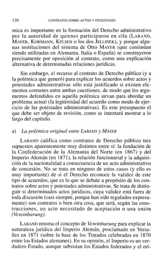 120 CONTRATOS SOBRE ACTOS Y POTESTADES
mica es importante en la formación del Derecho administrativo
por la autoridad de quienes participaron en ella (LABAND,
MAYER, KORMANN, KELSEN o los dos lELLINEK), y porque algu-
nas instituciones del sistema de atto MAYER (que continúan
siendo utilizadas en Alemania, Italia o España) se construyeron
precisamente por oposición al contrato, como una explicación
alternativa de determinadas relaciones jurídicas.
Sin embargo, el recurso al contrato de Derecho público (y a
la polémica que generó) para explicar los acuerdos sobre actos y
potestades administrativas sólo está justificado si existen ele-
mentos comunes entre ambas cuestiones, de modo que los argu-
mentos defendidos en aquella polémica sirvan para abordar un
problema actual (la legitimidad del acuerdo como modo de ejer-
cicio de las potestades administrativas). Es este presupuesto el
que debe ser objeto de revisión, como se intentará mostrar a lo
largo del capítulo.
a) La polémica original entre LABAND y MAYER
LABAND califica como contratos de Derecho público tres
supuestos aparentemente muy distintos entre sí: la fundación de
la Confederación de la Alemania del Norte (en 1867) y del
Imperio Alemán (en 1871), la relación funcionarial y la adquisi-
ción de la nacionalidad a consecuencia de un acto administrativo
de concesión. No se trata en ninguno de estos casos (y ello es
muy importante) de si el Derecho reconoce la validez de este
tipo de acuerdos, que es lo que se debate a propósito de los con-
tratos sobre actos y potestades administrativas. Se trata de distin-
guir si determinados actos jurídicos, cuya validez está fuera de
toda discusión (casi siempre, porque han sido regulados expresa-
mente) son contratos o bien otra cosa, que será, según las cons-
trucciones, un acto necesitado de aceptación o una unión
(Vereinbarung).
LABAND retoma el concepto de Vereinbarung para explicar la
naturaleza jurídica del Imperio Alemán, proclamado en Versa-
lles en 1871 (sobre la base de los Tratados celebrados en 1870
entre los Estados alemanes). En su opinión, el Imperio es un ver-
dadero Estado, aunque subsistan los Estados federados y el ori-
 